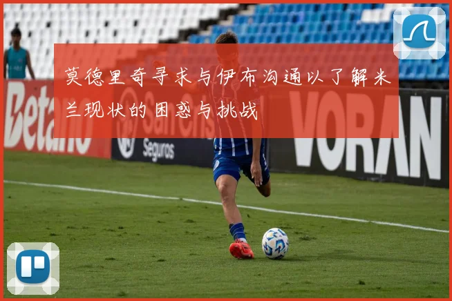 莫德里奇寻求与伊布沟通以了解米兰现状的困惑与挑战