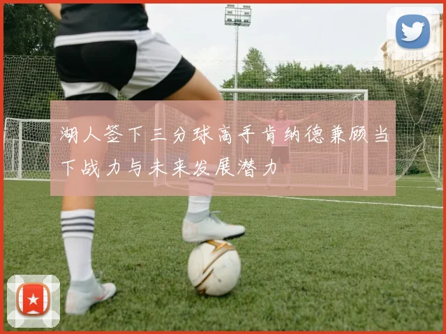 湖人签下三分球高手肯纳德兼顾当下战力与未来发展潜力