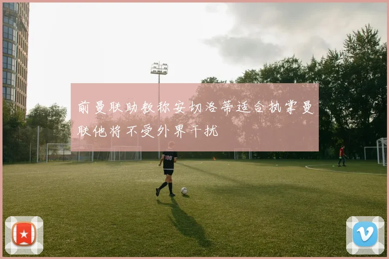 前曼联助教称安切洛蒂适合执掌曼联他将不受外界干扰
