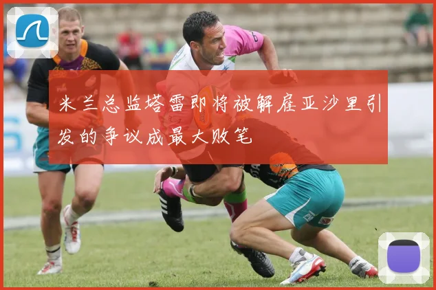 米兰总监塔雷即将被解雇亚沙里引发的争议成最大败笔