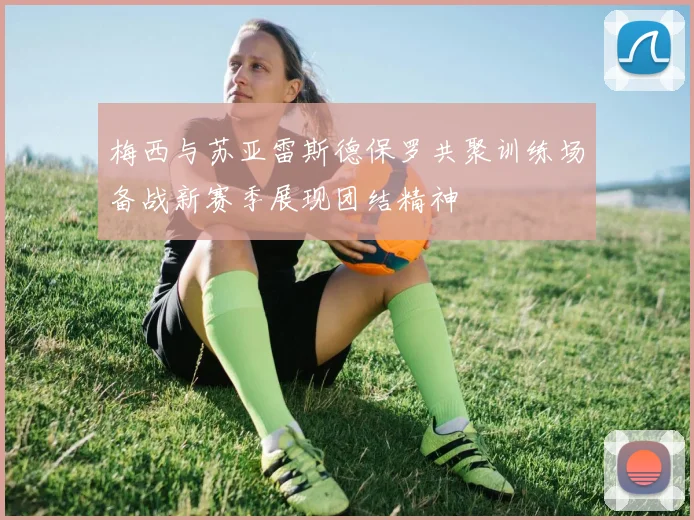 梅西与苏亚雷斯德保罗共聚训练场备战新赛季展现团结精神