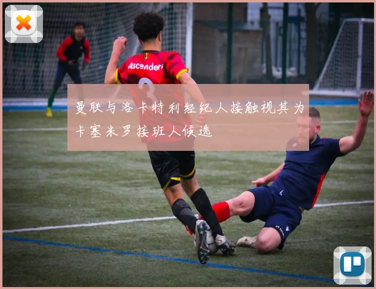 曼联与洛卡特利经纪人接触视其为卡塞米罗接班人候选