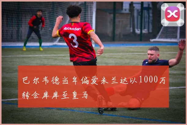 巴尔韦德当年偏爱米兰达以1000万转会库库至皇马