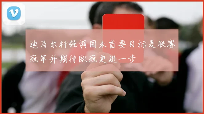 迪马尔科强调国米首要目标是联赛冠军并期待欧冠更进一步