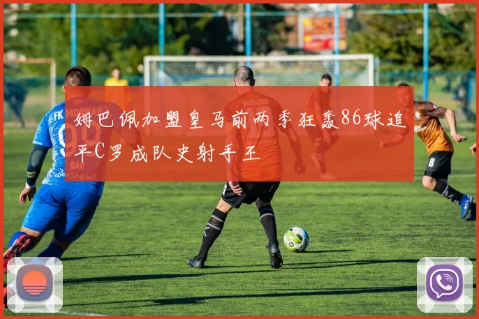 姆巴佩加盟皇马前两季狂轰86球追平C罗成队史射手王