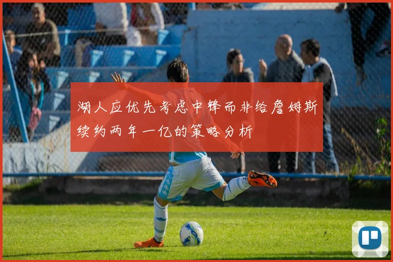 湖人应优先考虑中锋而非给詹姆斯续约两年一亿的策略分析