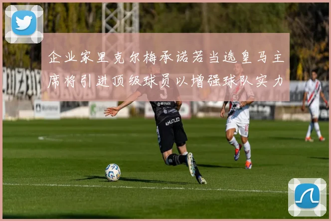 企业家里克尔梅承诺若当选皇马主席将引进顶级球员以增强球队实力