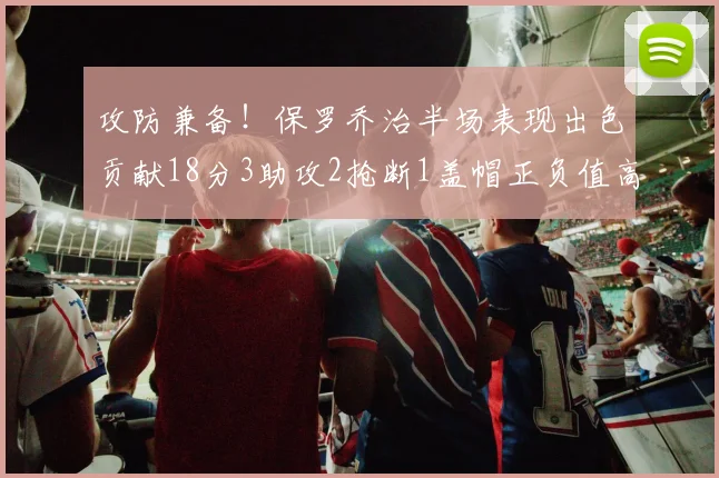 攻防兼备！保罗乔治半场表现出色贡献18分3助攻2抢断1盖帽正负值高达14