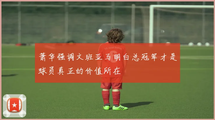 萧华强调文班亚马明白总冠军才是球员真正的价值所在
