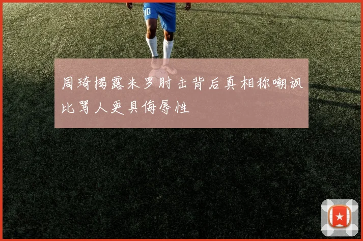 周琦揭露米罗肘击背后真相称嘲讽比骂人更具侮辱性