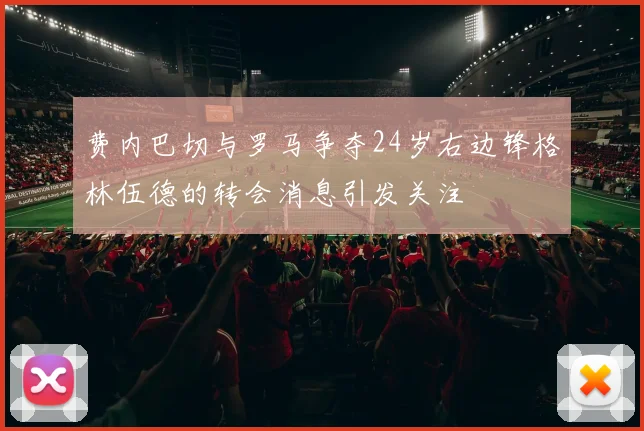 费内巴切与罗马争夺24岁右边锋格林伍德的转会消息引发关注
