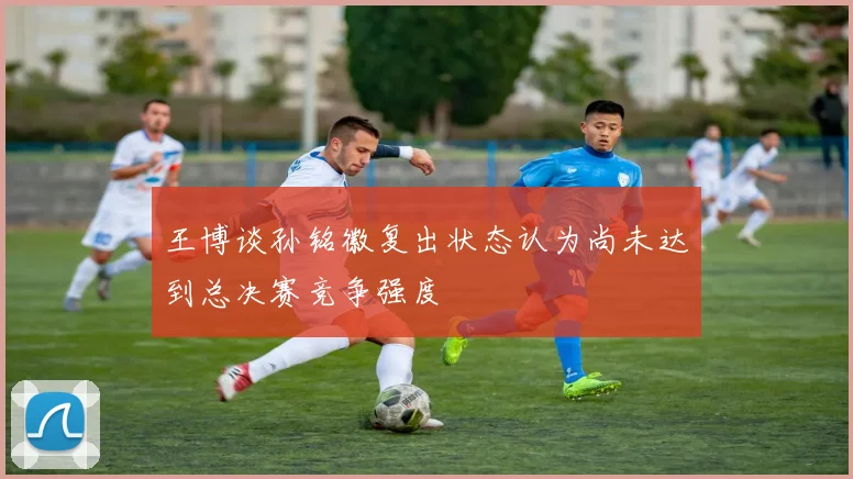王博谈孙铭徽复出状态认为尚未达到总决赛竞争强度