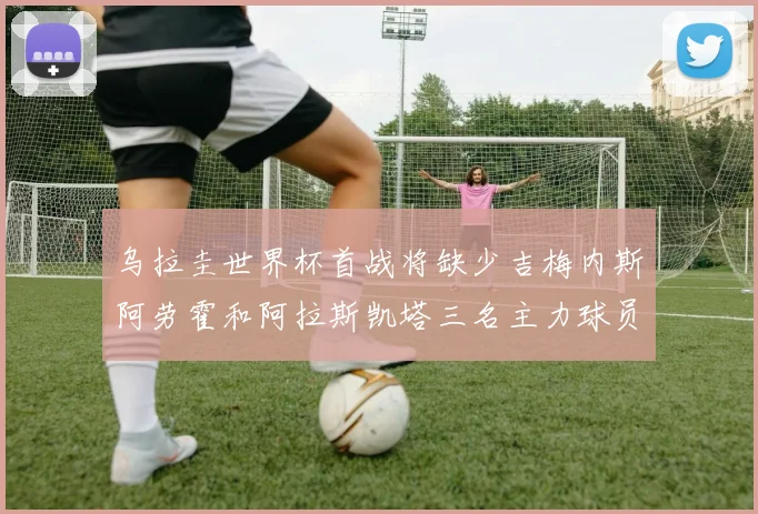 乌拉圭世界杯首战将缺少吉梅内斯阿劳霍和阿拉斯凯塔三名主力球员