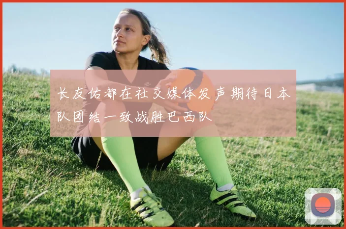 长友佑都在社交媒体发声期待日本队团结一致战胜巴西队