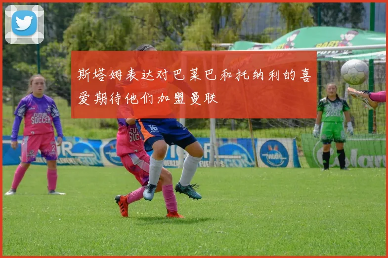 斯塔姆表达对巴莱巴和托纳利的喜爱期待他们加盟曼联