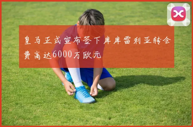 皇马正式宣布签下库库雷利亚转会费高达6000万欧元