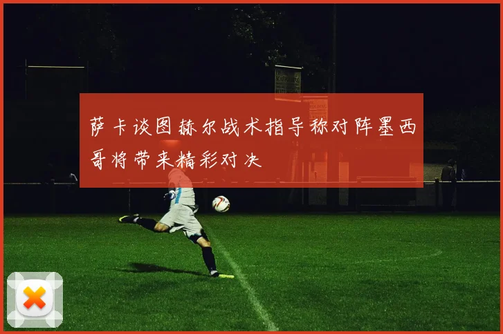 萨卡谈图赫尔战术指导称对阵墨西哥将带来精彩对决