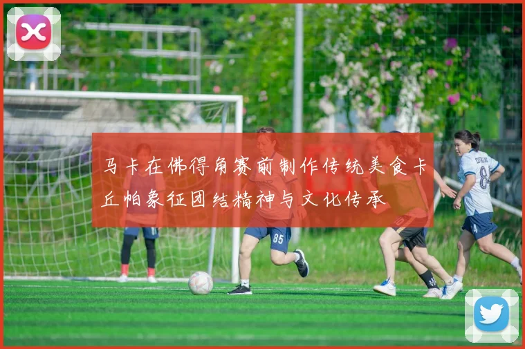 马卡在佛得角赛前制作传统美食卡丘帕象征团结精神与文化传承