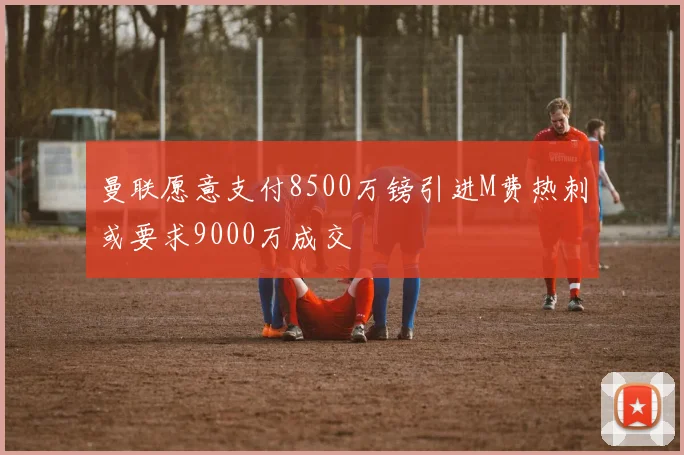 曼联愿意支付8500万镑引进M费热刺或要求9000万成交