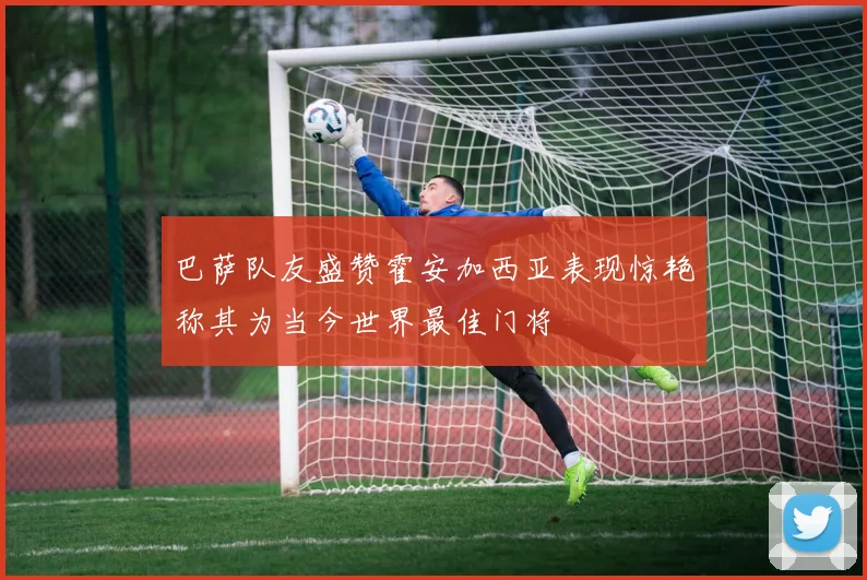 巴萨队友盛赞霍安加西亚表现惊艳称其为当今世界最佳门将