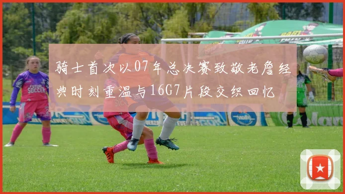 骑士首次以07年总决赛致敬老詹经典时刻重温与16G7片段交织回忆