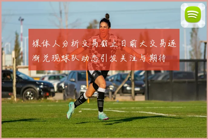 媒体人分析交易截止日前大交易逐渐兑现球队动态引发关注与期待