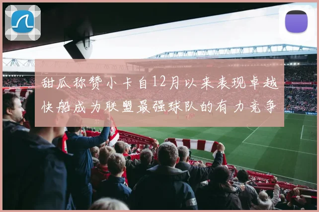 甜瓜称赞小卡自12月以来表现卓越快船成为联盟最强球队的有力竞争者