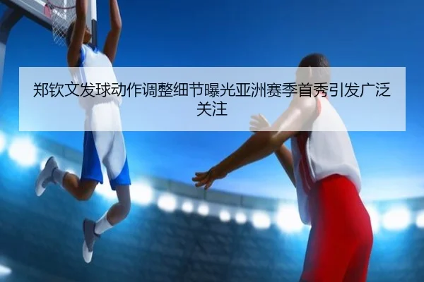 郑钦文发球动作调整细节曝光亚洲赛季首秀引发广泛关注